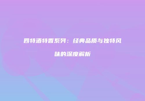 四特酒特香系列：经典品质与独特风味的深度解析