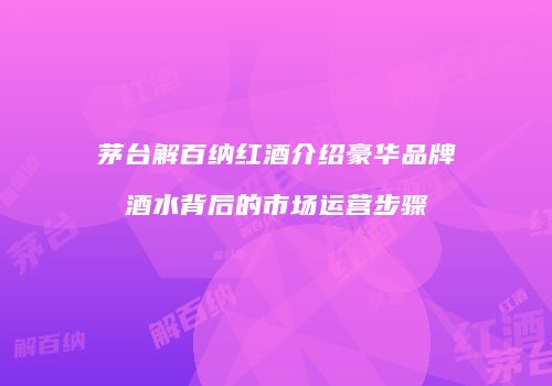 茅台解百纳红酒介绍豪华品牌酒水背后的市场运营步骤
