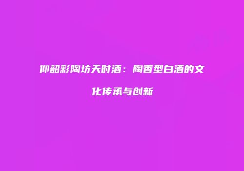 仰韶彩陶坊天时酒：陶香型白酒的文化传承与创新