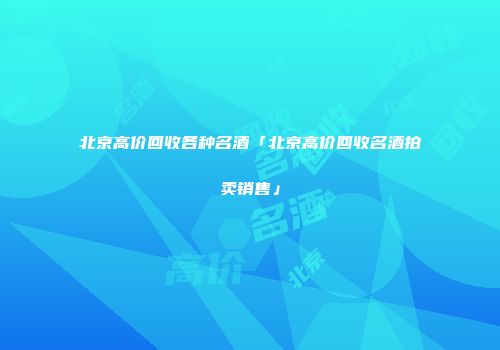 北京高价回收各种名酒「北京高价回收名酒拍卖销售」