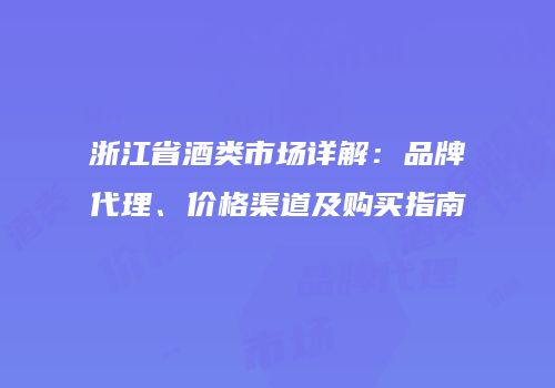 浙江省酒类市场详解：品牌代理、价格渠道及购买指南