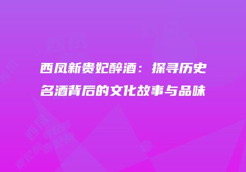 西凤新贵妃醉酒：探寻历史名酒背后的文化故事与品味