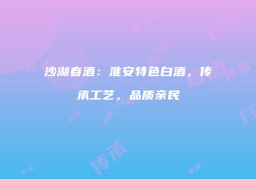 沙湖春酒：淮安特色白酒，传承工艺，品质亲民
