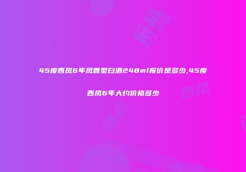 45度西凤6年凤香型白酒248ml报价是多少,45度西凤6年大约价格多少