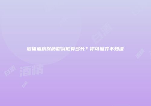液体酒精保质期到底有多长？你可能并不知道