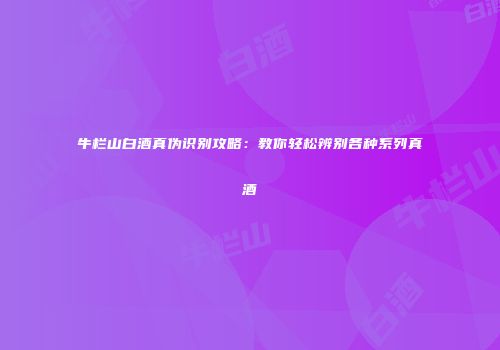 牛栏山白酒真伪识别攻略：教你轻松辨别各种系列真酒