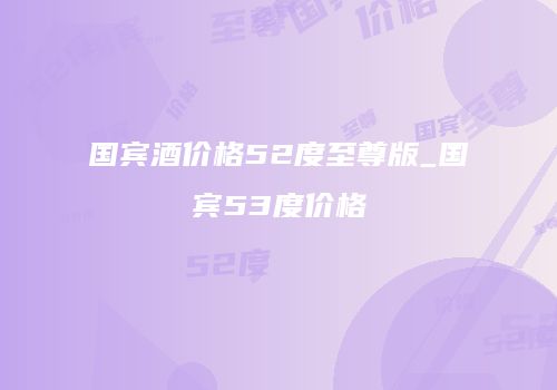 国宾酒价格52度至尊版_国宾53度价格