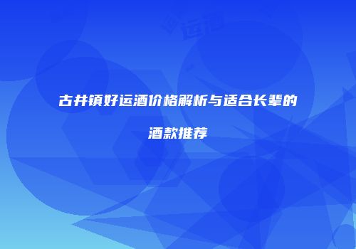 古井镇好运酒价格解析与适合长辈的酒款推荐