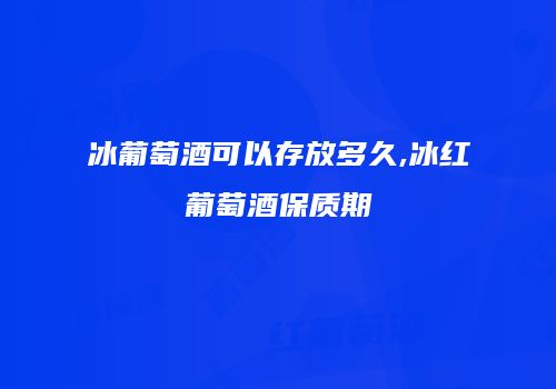 冰葡萄酒可以存放多久,冰红葡萄酒保质期