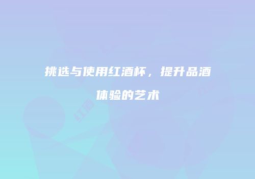 挑选与使用红酒杯，提升品酒体验的艺术