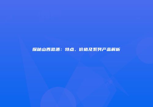 探秘山西潞酒：特点、价格及系列产品解析