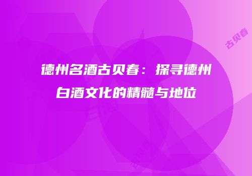 德州名酒古贝春：探寻德州白酒文化的精髓与地位