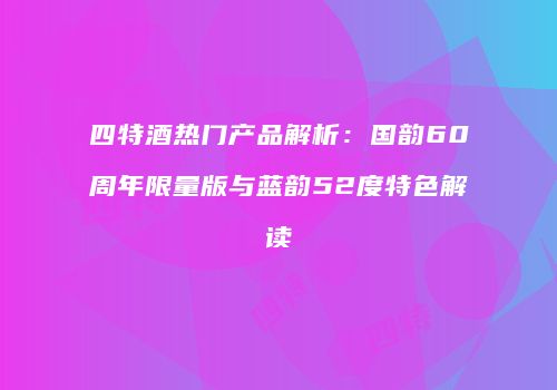 四特酒热门产品解析：国韵60周年限量版与蓝韵52度特色解读