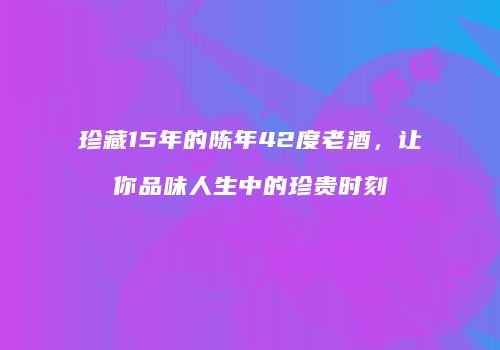 珍藏15年的陈年42度老酒，让你品味人生中的珍贵时刻