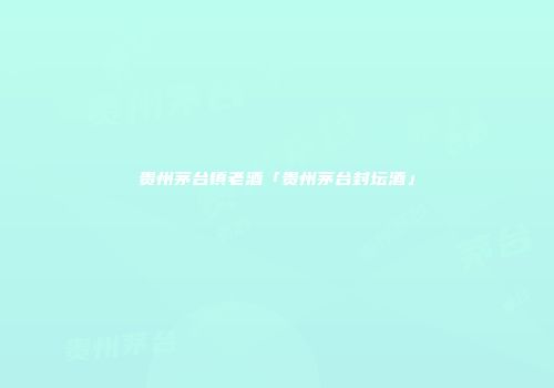贵州茅台镇老酒「贵州茅台封坛酒」