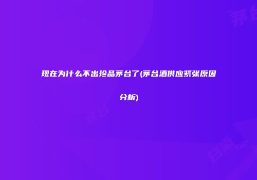 现在为什么不出珍品茅台了(茅台酒供应紧张原因分析)