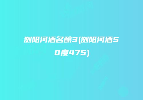 浏阳河酒名酿3(浏阳河酒50度475)