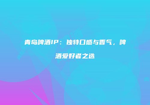 青岛啤酒IP：独特口感与香气，啤酒爱好者之选