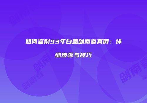 如何鉴别93年白盖剑南春真假：详细步骤与技巧