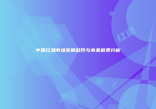 中国红酒市场发展趋势与未来前景分析
