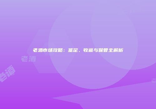 老酒市场攻略：鉴定、收藏与保管全解析