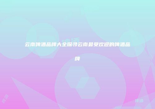 云南啤酒品牌大全探寻云南最受欢迎的啤酒品牌