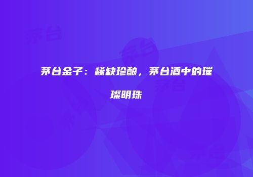茅台金子：稀缺珍酿，茅台酒中的璀璨明珠