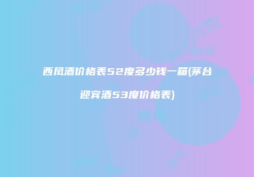 西凤酒价格表52度多少钱一箱(茅台迎宾酒53度价格表)
