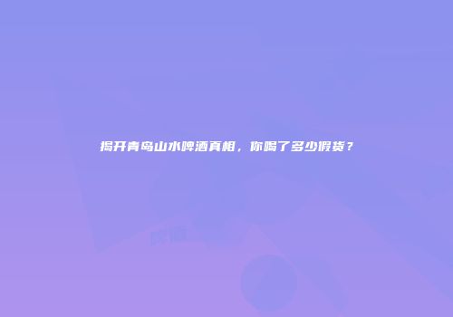 揭开青岛山水啤酒真相，你喝了多少假货？