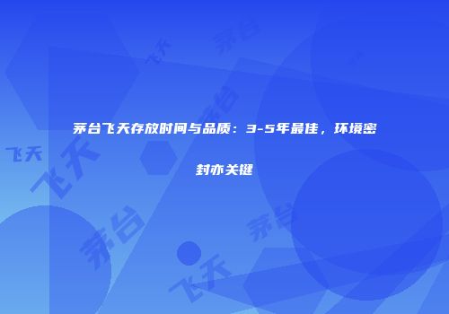 茅台飞天存放时间与品质：3-5年最佳，环境密封亦关键