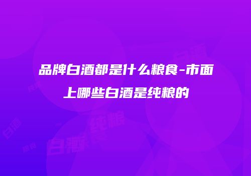 品牌白酒都是什么粮食-市面上哪些白酒是纯粮的