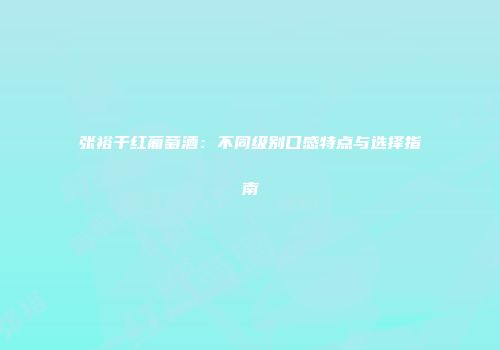 张裕干红葡萄酒：不同级别口感特点与选择指南