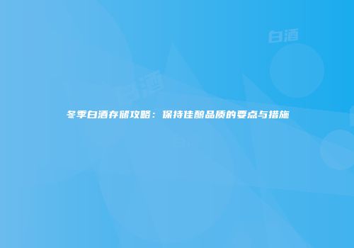 冬季白酒存储攻略：保持佳酿品质的要点与措施