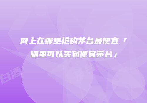 网上在哪里抢购茅台最便宜「哪里可以买到便宜茅台」