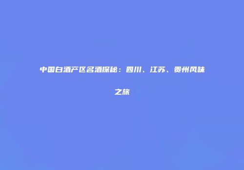 中国白酒产区名酒探秘：四川、江苏、贵州风味之旅