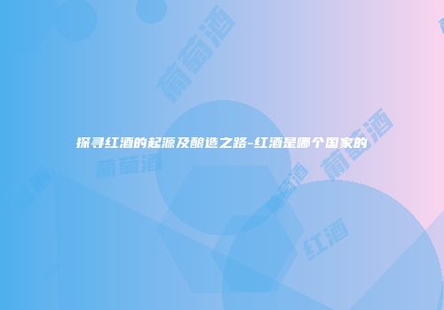 探寻红酒的起源及酿造之路-红酒是哪个国家的