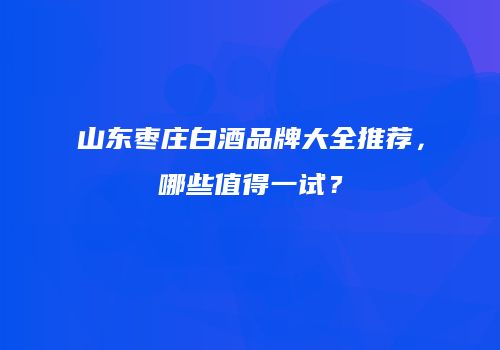山东枣庄白酒品牌大全推荐，哪些值得一试？