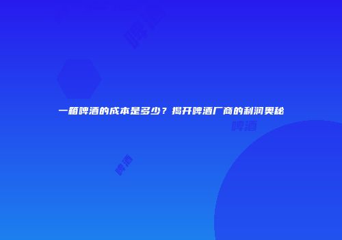 一箱啤酒的成本是多少？揭开啤酒厂商的利润奥秘