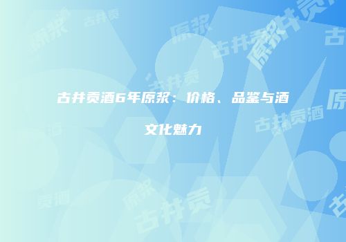 古井贡酒6年原浆：价格、品鉴与酒文化魅力
