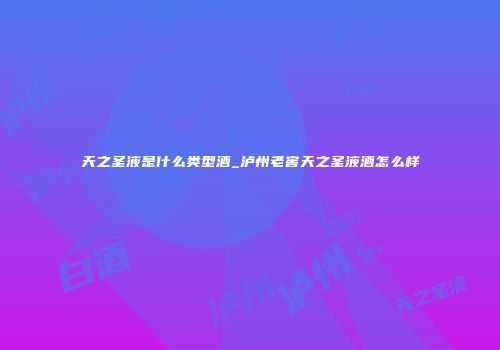 天之圣液是什么类型酒_泸州老窖天之圣液酒怎么样