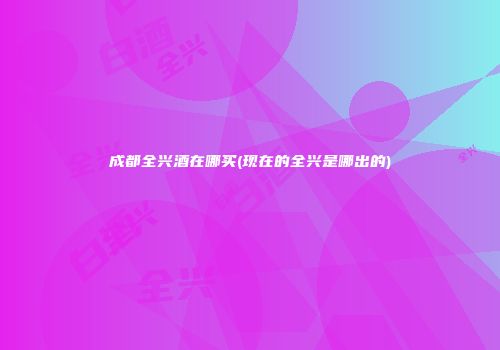 成都全兴酒在哪买(现在的全兴是哪出的)