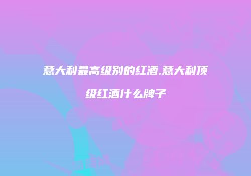 意大利最高级别的红酒,意大利顶级红酒什么牌子