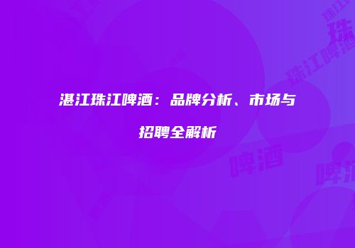 湛江珠江啤酒：品牌分析、市场与招聘全解析