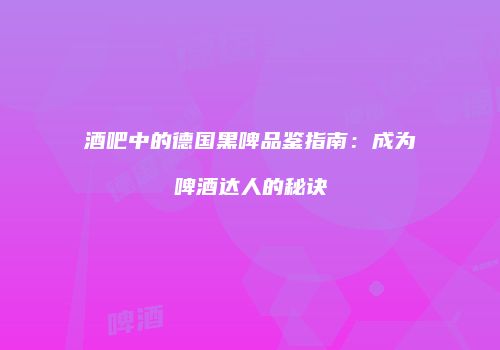 酒吧中的德国黑啤品鉴指南：成为啤酒达人的秘诀