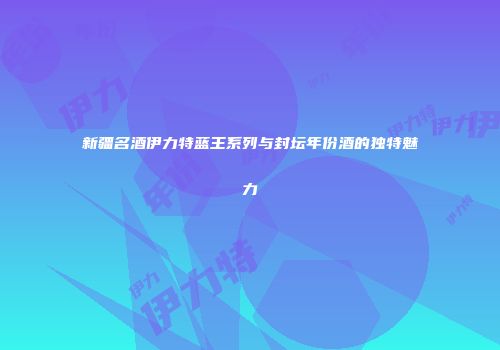 新疆名酒伊力特蓝王系列与封坛年份酒的独特魅力