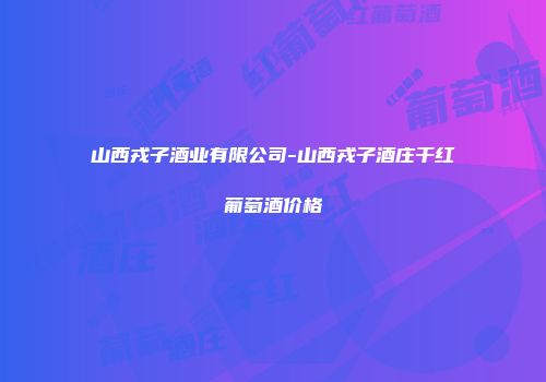 山西戎子酒业有限公司-山西戎子酒庄干红葡萄酒价格