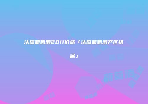 法国葡萄酒2011价格「法国葡萄酒产区排名」