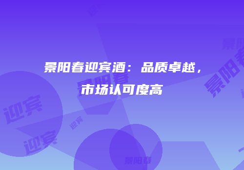 景阳春迎宾酒：品质卓越，市场认可度高