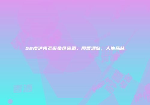 52度泸州老窖金色窖藏：醇香酒韵，人生品味