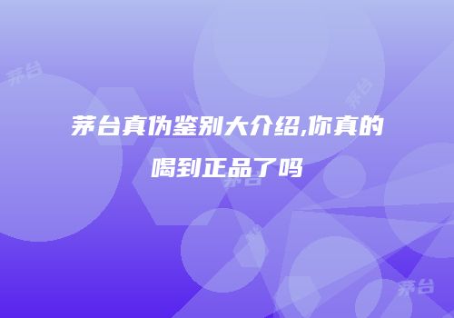 茅台真伪鉴别大介绍,你真的喝到正品了吗